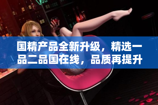 國精產(chǎn)品全新升級(jí)，精選一品二品國在線，品質(zhì)再提升