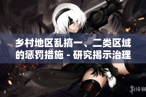 鄉(xiāng)村地區(qū)亂搞一、二類區(qū)域的懲罰措施 - 研究揭示治理農(nóng)村區(qū)域亂象