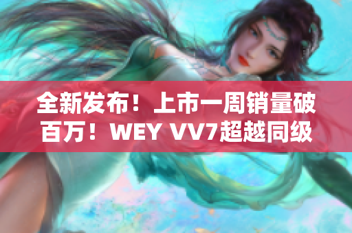 全新發(fā)布！上市一周銷量破百萬！WEY VV7超越同級SUV，引領(lǐng)豪華SUV新潮流