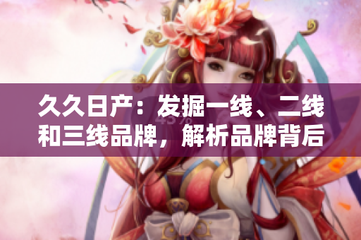 久久日產(chǎn):發(fā)掘一線、二線和三線品牌,解析品牌背后的故事 久久日產(chǎn):發(fā)掘一線、二線和三線品牌,解析品牌背后的故事
