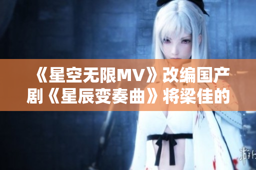 《星空無限MV》改編國產(chǎn)劇《星辰變奏曲》將梁佳的故事延展至全新高度