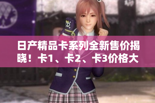 日產(chǎn)精品卡系列全新售價(jià)揭曉！卡1、卡2、卡3價(jià)格大比拼！