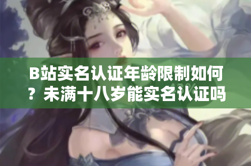 B站實(shí)名認(rèn)證年齡限制如何？未滿十八歲能實(shí)名認(rèn)證嗎？
