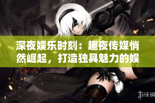 深夜娛樂時(shí)刻：趣夜傳媒悄然崛起，打造獨(dú)具魅力的娛樂版圖！