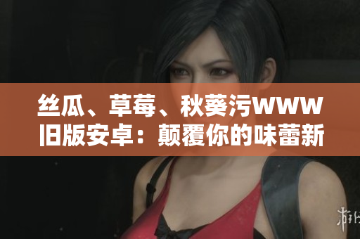絲瓜、草莓、秋葵污WWW舊版安卓：顛覆你的味蕾新體驗