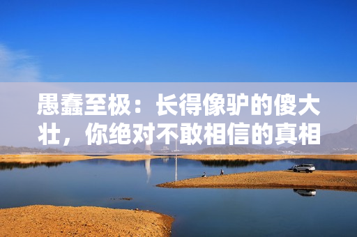 愚蠢至極：長(zhǎng)得像驢的傻大壯，你絕對(duì)不敢相信的真相！