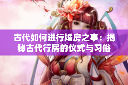 古代如何進行婚房之事：揭秘古代行房的儀式與習(xí)俗