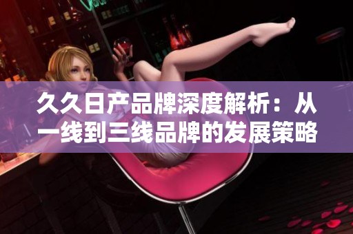 久久日產(chǎn)品牌深度解析：從一線到三線品牌的發(fā)展策略與市場定位