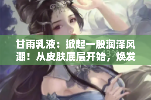 甘雨乳液：掀起一股潤澤風潮！從皮膚底層開始，煥發(fā)水潤活力！