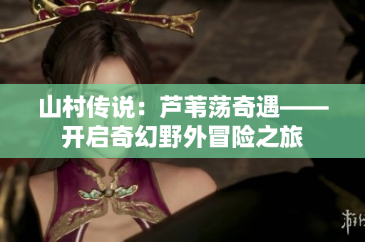 山村傳說:蘆葦蕩奇遇——開啟奇幻野外冒險(xiǎn)之旅 山村傳說:蘆葦蕩奇遇——開啟奇幻野外冒險(xiǎn)之旅