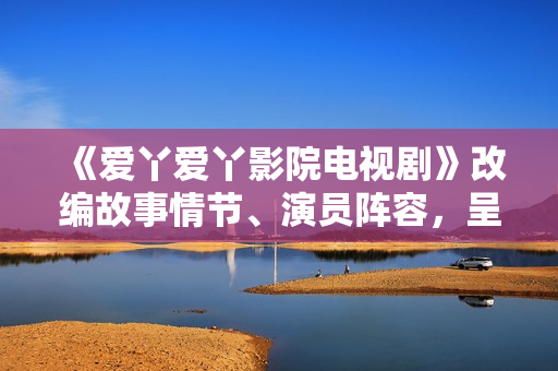 《愛丫愛丫影院電視劇》改編故事情節(jié)、演員陣容，呈現(xiàn)全新視聽盛宴