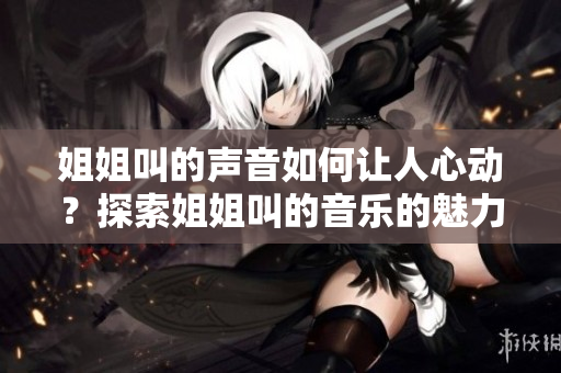 姐姐叫的聲音如何讓人心動(dòng)?探索姐姐叫的音樂的魅力 姐姐叫的聲音如何讓人心動(dòng)?探索姐姐叫的音樂的魅力