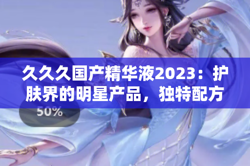 久久久國產(chǎn)精華液2023：護膚界的明星產(chǎn)品，獨特配方深受好評