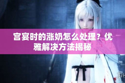 宮宴時的漲奶怎么處理？優(yōu)雅解決方法揭秘