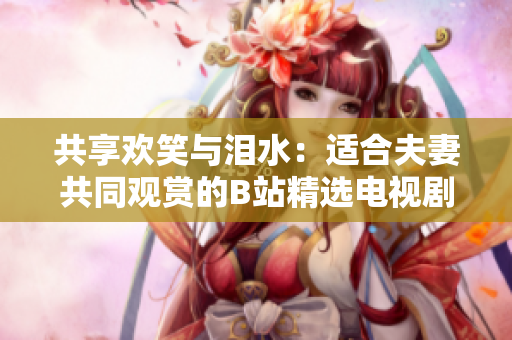 共享歡笑與淚水：適合夫妻共同觀賞的B站精選電視劇