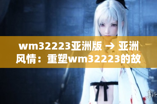wm32223亞洲版 → 亞洲風(fēng)情：重塑wm32223的故事
