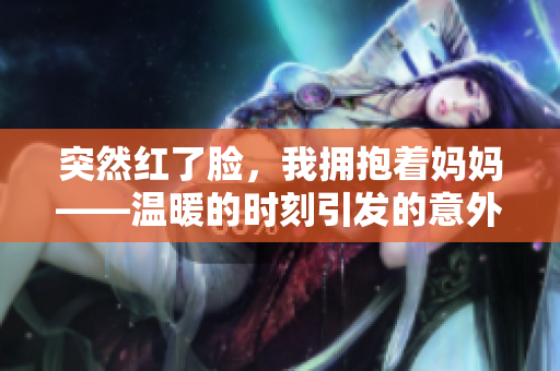 突然紅了臉，我擁抱著媽媽——溫暖的時刻引發(fā)的意外情感