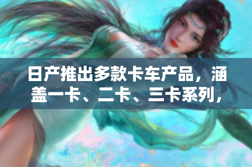 日產(chǎn)推出多款卡車產(chǎn)品，涵蓋一卡、二卡、三卡系列，滿足不同客戶需求