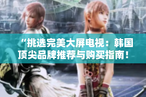 “挑選完美大屏電視：韓國頂尖品牌推薦與購買指南！”