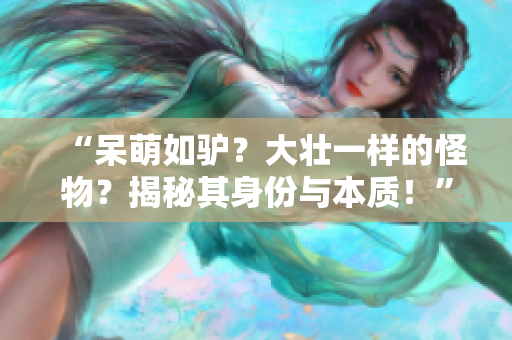 “呆萌如驢？大壯一樣的怪物？揭秘其身份與本質(zhì)！”