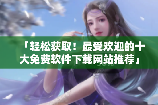 「輕松獲??！最受歡迎的十大免費(fèi)軟件下載網(wǎng)站推薦」
