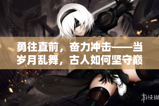勇往直前，奮力沖擊——當(dāng)歲月亂舞，古人如何堅守巔峰