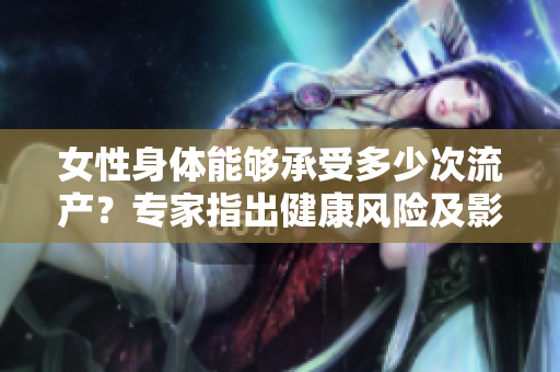 女性身體能夠承受多少次流產(chǎn)？專家指出健康風(fēng)險及影響