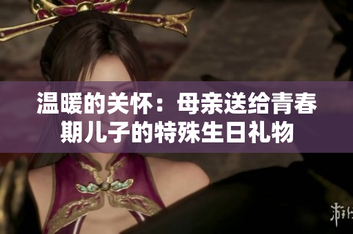 溫暖的關(guān)懷：母親送給青春期兒子的特殊生日禮物