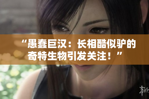 “愚蠢巨漢：長(zhǎng)相酷似驢的奇特生物引發(fā)關(guān)注！”