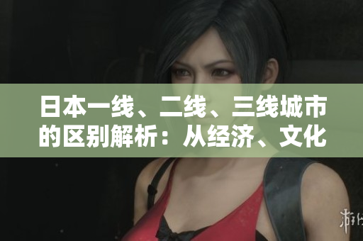 日本一線、二線、三線城市的區(qū)別解析：從經(jīng)濟、文化到生活消費的差異