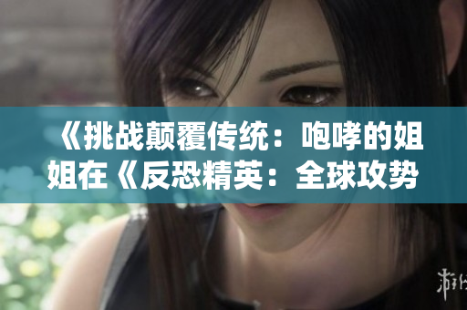 《挑戰(zhàn)顛覆傳統(tǒng)：咆哮的姐姐在《反恐精英：全球攻勢(shì)》中的新篇章》