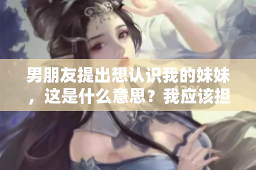 男朋友提出想認(rèn)識(shí)我的妹妹，這是什么意思？我應(yīng)該擔(dān)心嗎？