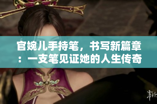 官婉兒手持筆，書寫新篇章：一支筆見證她的人生傳奇