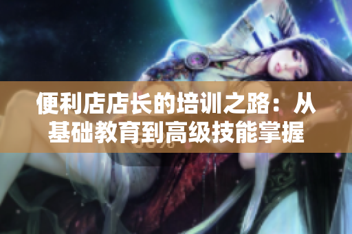 便利店店長(zhǎng)的培訓(xùn)之路：從基礎(chǔ)教育到高級(jí)技能掌握