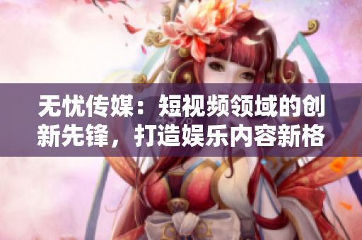無(wú)憂傳媒：短視頻領(lǐng)域的創(chuàng)新先鋒，打造娛樂(lè)內(nèi)容新格局