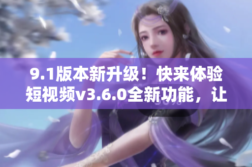 9.1版本新升級！快來體驗短視頻v3.6.0全新功能，讓你暢享更多精彩內(nèi)容