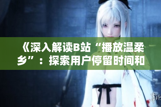 《深入解讀B站“播放溫柔鄉(xiāng)”：探索用戶停留時(shí)間和觀看興趣的秘密》
