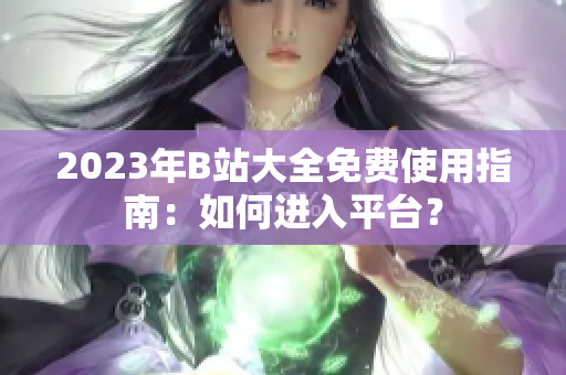 2023年B站大全免費(fèi)使用指南：如何進(jìn)入平臺(tái)？