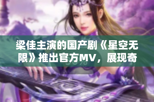 梁佳主演的國(guó)產(chǎn)劇《星空無限》推出官方MV，展現(xiàn)奇幻世界與人性探索