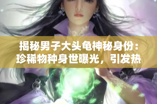 揭秘男子大頭龜神秘身份：珍稀物種身世曝光，引發(fā)熱議