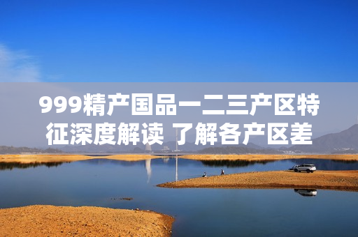 999精產(chǎn)國(guó)品一二三產(chǎn)區(qū)特征深度解讀 了解各產(chǎn)區(qū)差異與魅力