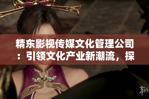 精東影視傳媒文化管理公司：引領文化產(chǎn)業(yè)新潮流，探索影視藝術輝煌未來