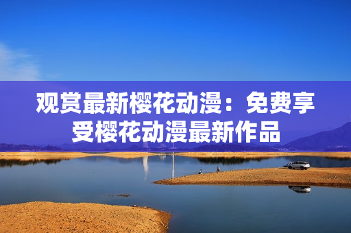 觀賞最新櫻花動漫：免費享受櫻花動漫最新作品