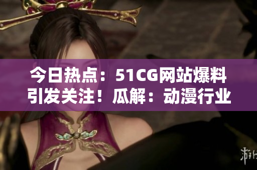今日熱點：51CG網(wǎng)站爆料引發(fā)關(guān)注！瓜解：動漫行業(yè)巨頭曝光？
