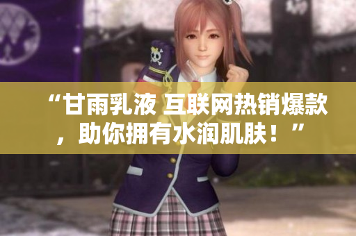 “甘雨乳液 互聯網熱銷爆款,助你擁有水潤肌膚!” “甘雨乳液 互聯網熱銷爆款,助你擁有水潤肌膚!”