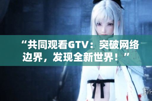 “共同觀看GTV：突破網絡邊界，發(fā)現全新世界！”
