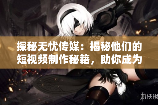 探秘無憂傳媒：揭秘他們的短視頻制作秘籍，助你成為短視頻達人！