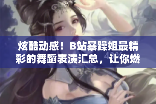 炫酷動(dòng)感！B站暴躁姐最精彩的舞蹈表演匯總，讓你燃起來(lái)！