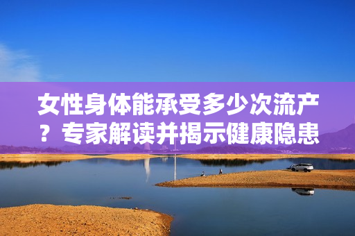 女性身體能承受多少次流產(chǎn)？專(zhuān)家解讀并揭示健康隱患