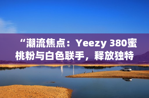 “潮流焦點(diǎn)：Yeezy 380蜜桃粉與白色聯(lián)手，釋放獨(dú)特魅力！”